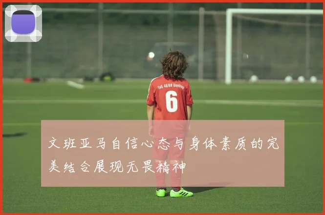 文班亚马自信心态与身体素质的完美结合展现无畏精神