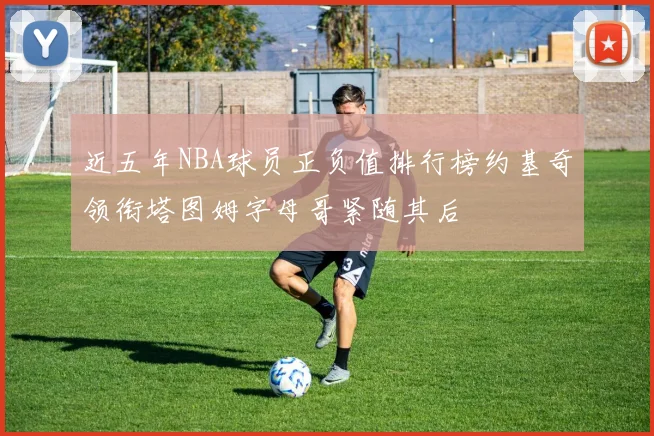近五年NBA球员正负值排行榜约基奇领衔塔图姆字母哥紧随其后