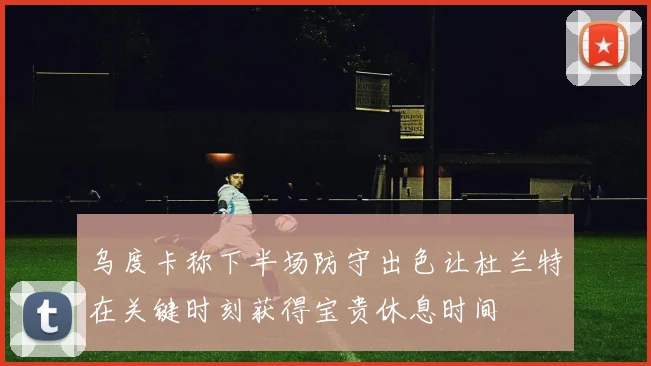 乌度卡称下半场防守出色让杜兰特在关键时刻获得宝贵休息时间