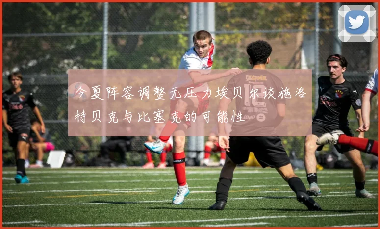 今夏阵容调整无压力埃贝尔谈施洛特贝克与比塞克的可能性