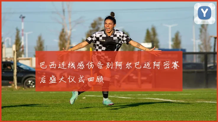 巴西连线感伤告别阿尔巴迈阿密赛后盛大仪式回顾