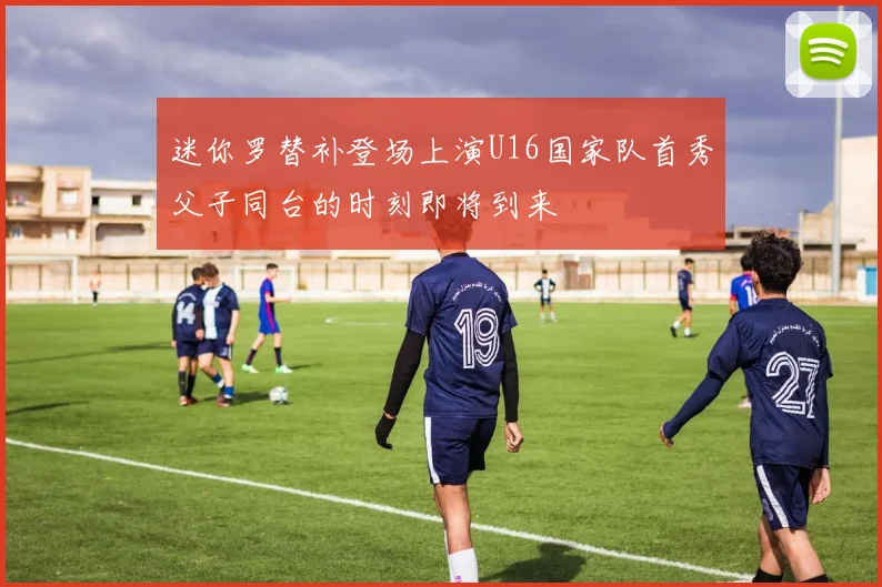 迷你罗替补登场上演U16国家队首秀父子同台的时刻即将到来