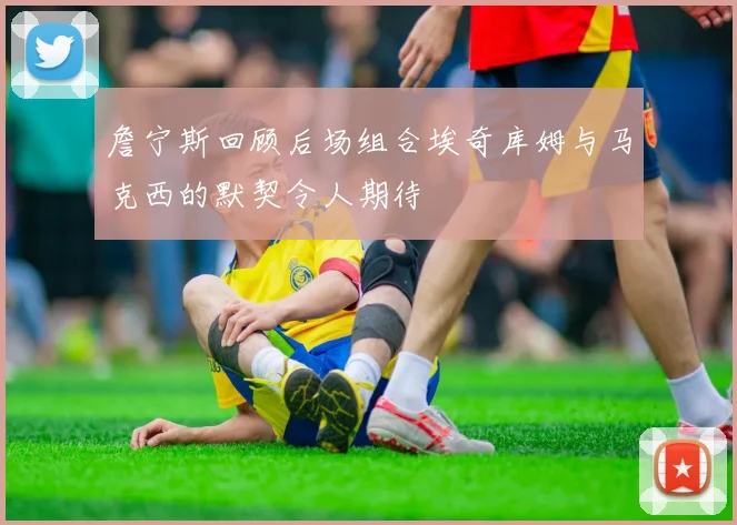 詹宁斯回顾后场组合埃奇库姆与马克西的默契令人期待