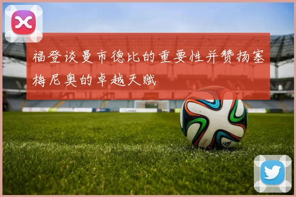 福登谈曼市德比的重要性并赞扬塞梅尼奥的卓越天赋
