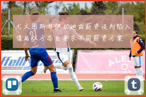 尤文图斯与伊尔迪兹薪资谈判陷入僵局双方各自要求不同薪资方案