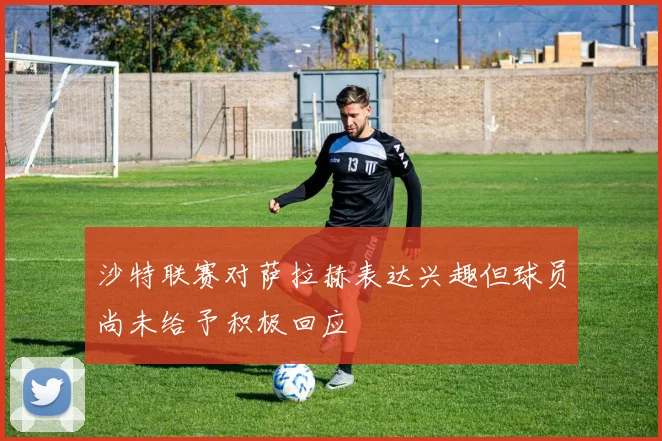 沙特联赛对萨拉赫表达兴趣但球员尚未给予积极回应