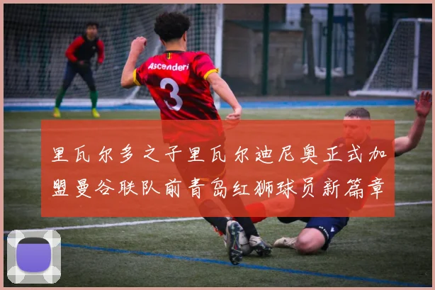 里瓦尔多之子里瓦尔迪尼奥正式加盟曼谷联队前青岛红狮球员新篇章开启