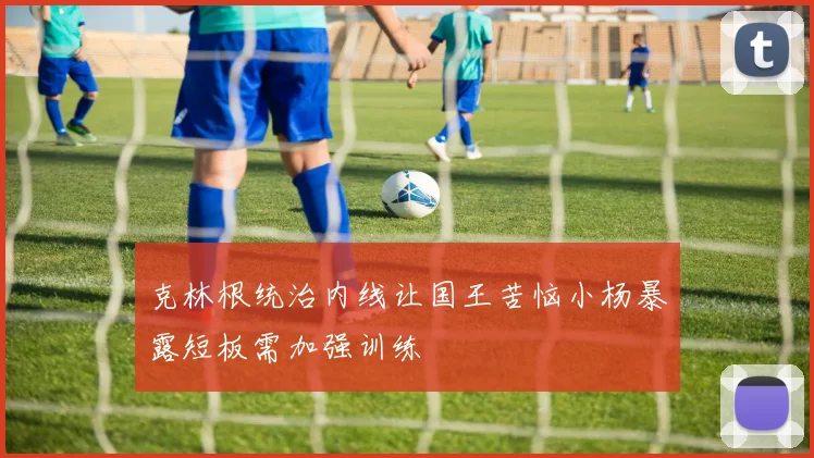 克林根统治内线让国王苦恼小杨暴露短板需加强训练
