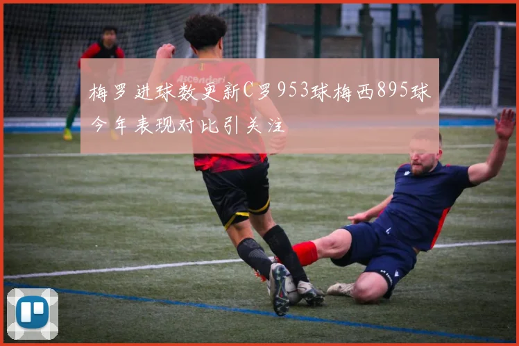 梅罗进球数更新C罗953球梅西895球今年表现对比引关注
