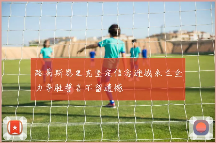 路易斯恩里克坚定信念迎战米兰全力争胜誓言不留遗憾