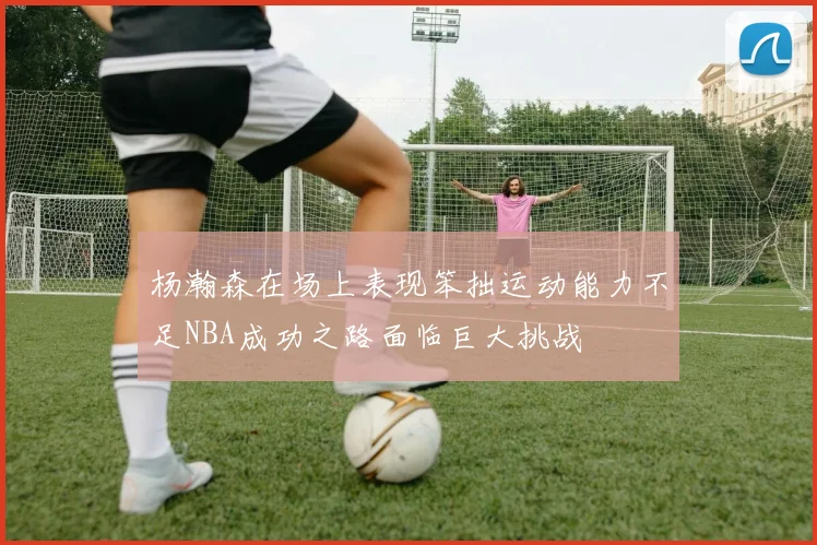 杨瀚森在场上表现笨拙运动能力不足NBA成功之路面临巨大挑战