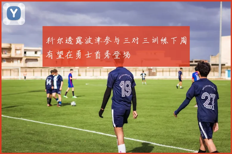 科尔透露波津参与三对三训练下周有望在勇士首秀登场