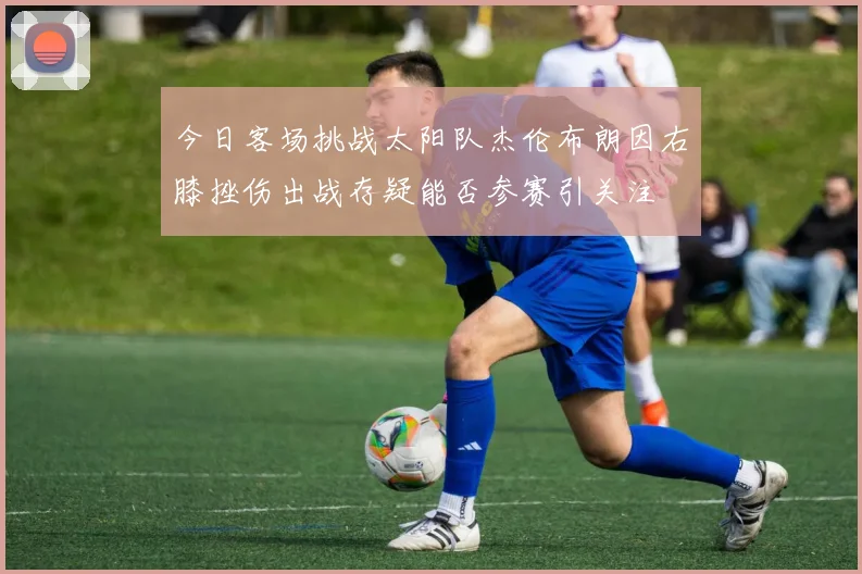 今日客场挑战太阳队杰伦布朗因右膝挫伤出战存疑能否参赛引关注