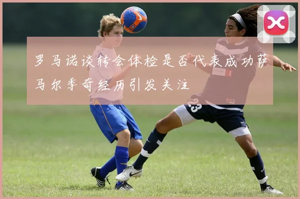 罗马诺谈转会体检是否代表成功萨马尔季奇经历引发关注