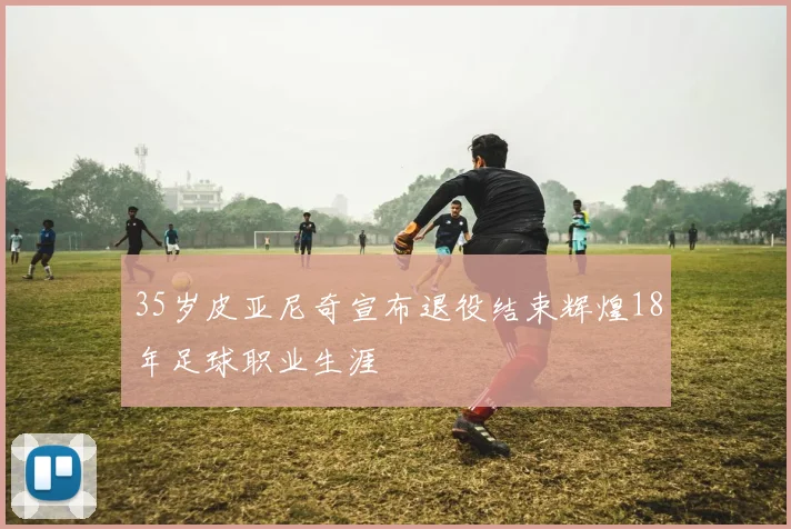 35岁皮亚尼奇宣布退役结束辉煌18年足球职业生涯